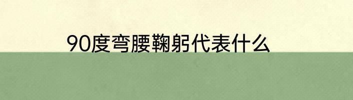 90度弯腰鞠躬代表什么