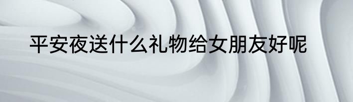 平安夜送什么礼物给女朋友好呢