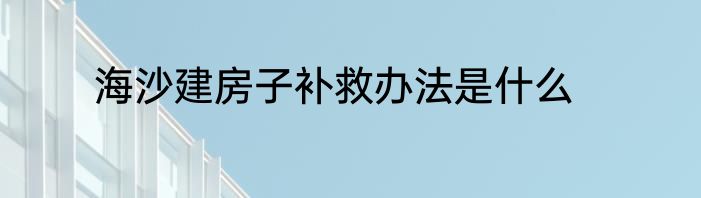 海沙建房子补救办法是什么