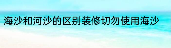 海沙和河沙的区别装修切勿使用海沙