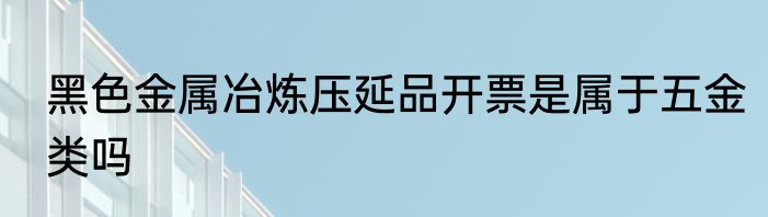 黑色金属冶炼压延品开票是属于五金类吗