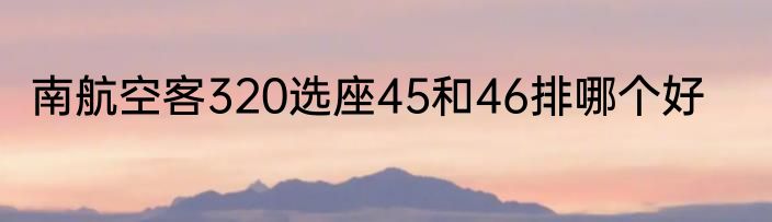 南航空客320选座45和46排哪个好