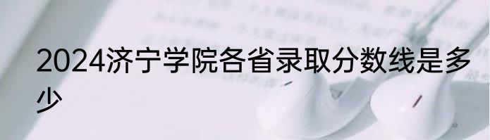 2024济宁学院各省录取分数线是多少