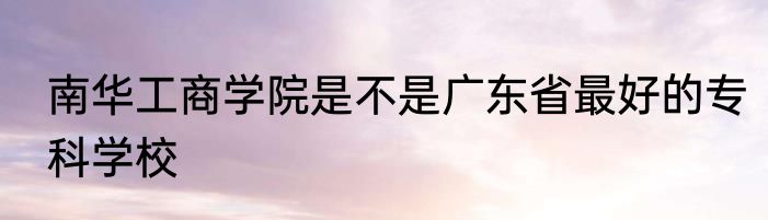 南华工商学院是不是广东省最好的专科学校