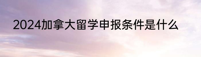 2024加拿大留学申报条件是什么