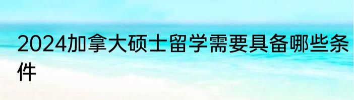 2024加拿大硕士留学需要具备哪些条件