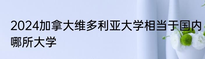 2024加拿大维多利亚大学相当于国内哪所大学