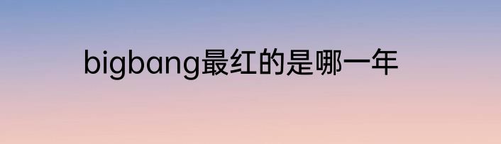 bigbang最红的是哪一年