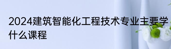 2024建筑智能化工程技术专业主要学什么课程