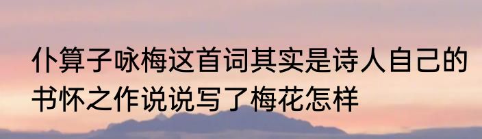 仆算子咏梅这首词其实是诗人自己的书怀之作说说写了梅花怎样