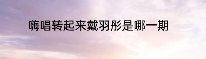嗨唱转起来戴羽彤是哪一期