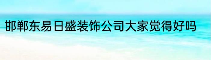 邯郸东易日盛装饰公司大家觉得好吗