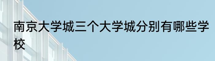 南京大学城三个大学城分别有哪些学校