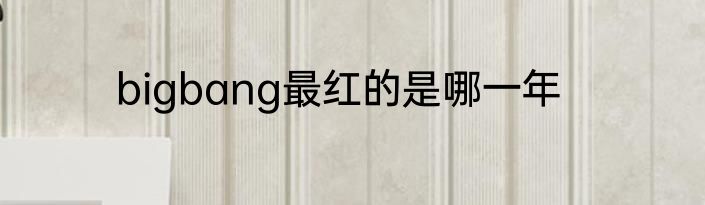 bigbang最红的是哪一年