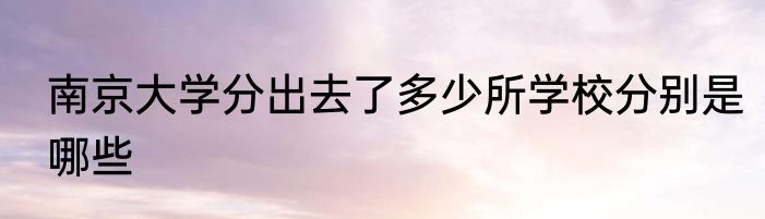南京大学分出去了多少所学校分别是哪些