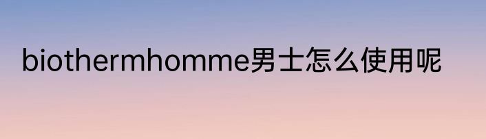 biothermhomme男士怎么使用呢