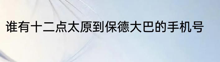 谁有十二点太原到保德大巴的手机号