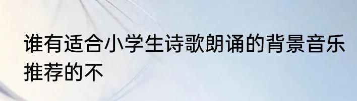 谁有适合小学生诗歌朗诵的背景音乐推荐的不