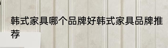 韩式家具哪个品牌好韩式家具品牌推荐