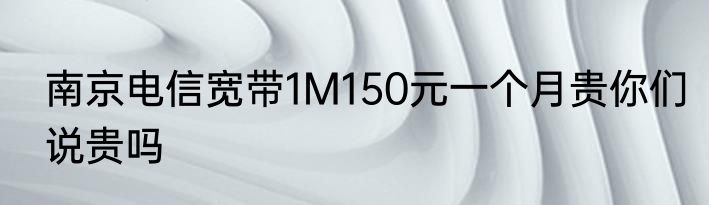 南京电信宽带1M150元一个月贵你们说贵吗