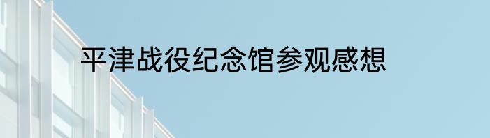 平津战役纪念馆参观感想