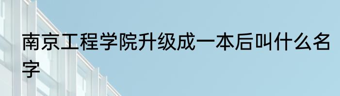 南京工程学院升级成一本后叫什么名字