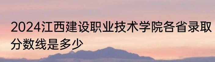 2024江西建设职业技术学院各省录取分数线是多少