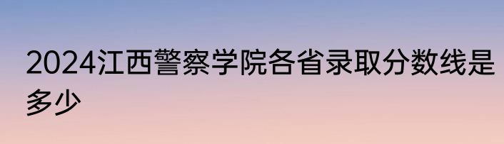 2024江西警察学院各省录取分数线是多少