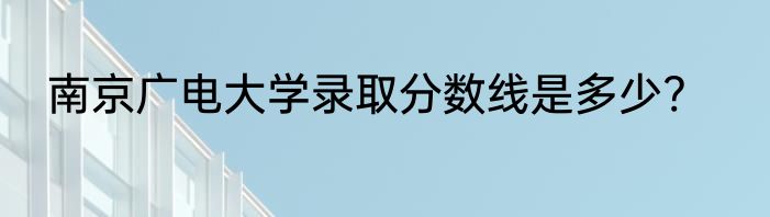 南京广电大学录取分数线是多少?