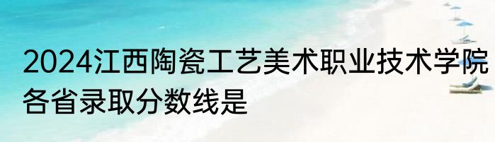 2024江西陶瓷工艺美术职业技术学院各省录取分数线是