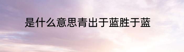 是什么意思青出于蓝胜于蓝