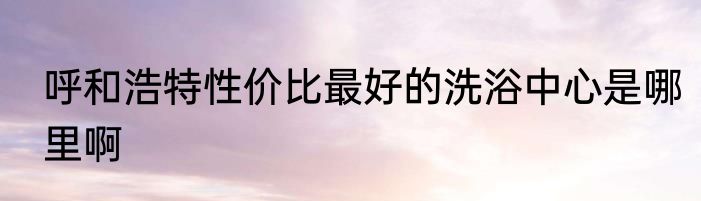 呼和浩特性价比最好的洗浴中心是哪里啊
