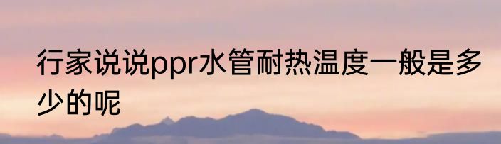 行家说说ppr水管耐热温度一般是多少的呢