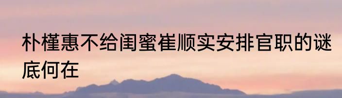 朴槿惠不给闺蜜崔顺实安排官职的谜底何在