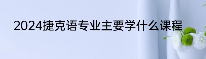 2024捷克语专业主要学什么课程