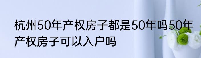 杭州50年产权房子都是50年吗50年产权房子可以入户吗