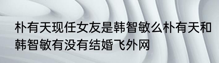 朴有天现任女友是韩智敏么朴有天和韩智敏有没有结婚飞外网