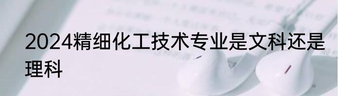 2024精细化工技术专业是文科还是理科