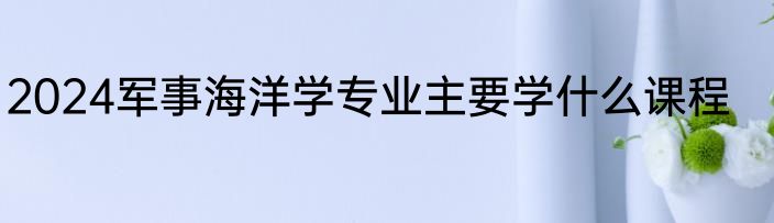 2024军事海洋学专业主要学什么课程