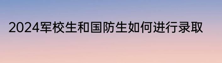 2024军校生和国防生如何进行录取
