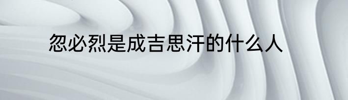 忽必烈是成吉思汗的什么人
