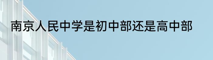南京人民中学是初中部还是高中部