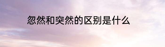 忽然和突然的区别是什么