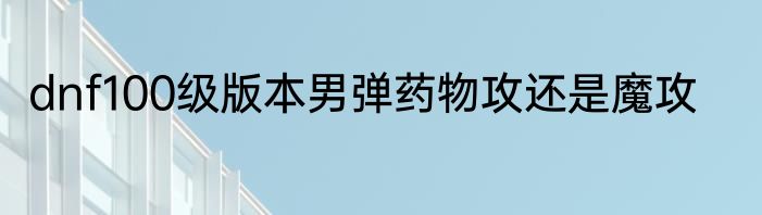 dnf100级版本男弹药物攻还是魔攻