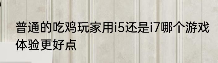 普通的吃鸡玩家用i5还是i7哪个游戏体验更好点