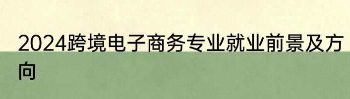 2024跨境电子商务专业就业前景及方向