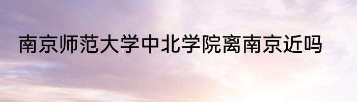 南京师范大学中北学院离南京近吗