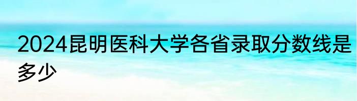 2024昆明医科大学各省录取分数线是多少