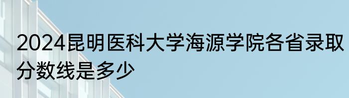 2024昆明医科大学海源学院各省录取分数线是多少