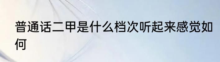 普通话二甲是什么档次听起来感觉如何